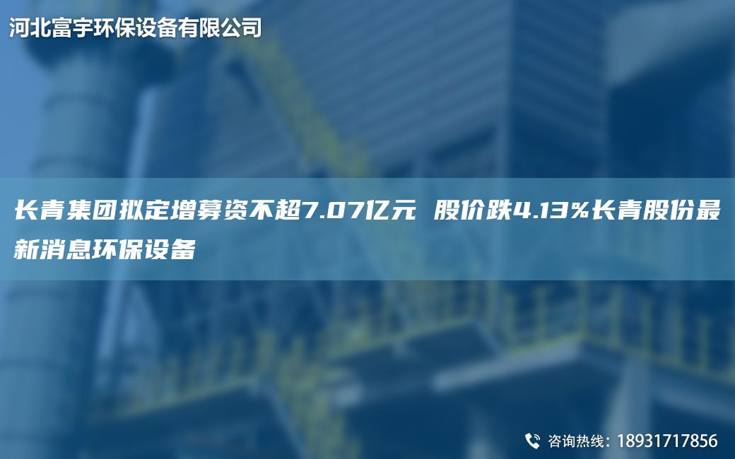 長(cháng)青集團擬定增募資不CA7.07億元 股價(jià)跌4.13%長(cháng)青股份Z新消息環(huán)保設備