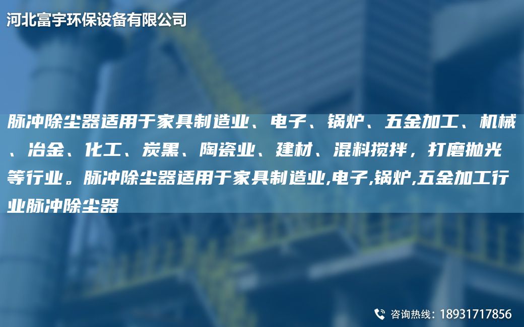 脈沖除塵器適用于家具制造業(yè)、電子、鍋爐、五金加工、機械、冶金、化工、炭黑、陶瓷業(yè)、建材、混料攪拌，打磨拋光等行業(yè)。脈沖除塵器適用于家具制造業(yè),電子,鍋爐,五金加工行業(yè)脈沖除塵器